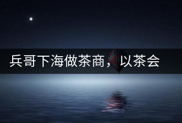 兵哥下海做茶商，以茶會友生意火