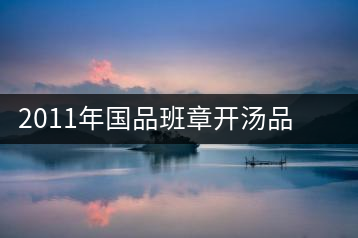 2011年國品班章開湯品鑒∣經(jīng)典回顧，王者風(fēng)范