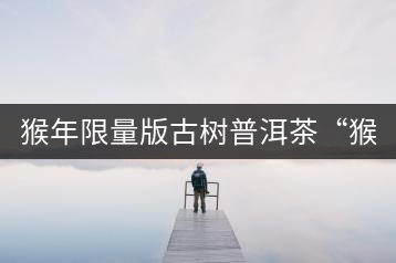 猴年限量版古樹普洱茶“猴彩春”隆重上市！