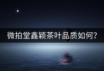 微拍堂鑫穎茶葉品質(zhì)如何？