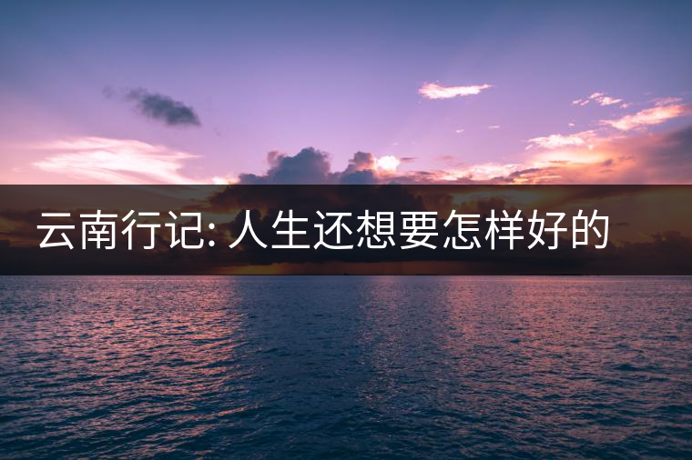 云南行記: 人生還想要怎樣好的風(fēng)景呢 云南行記: 人生還想要怎樣好的風(fēng)景呢