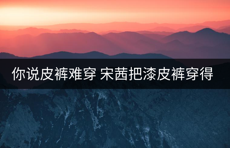 你說皮褲難穿 宋茜把漆皮褲穿得超時髦 你說皮褲難穿 宋茜把漆皮褲穿得超時髦