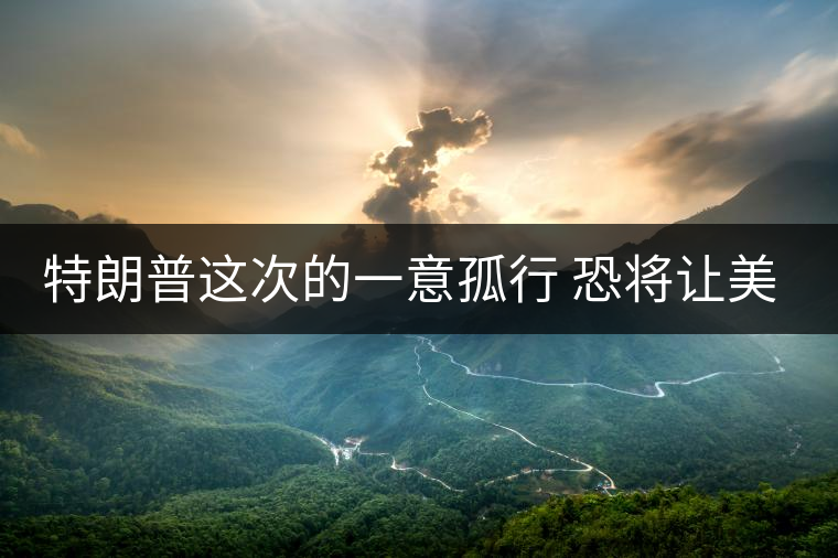特朗普這次的一意孤行 恐將讓美國吞下苦果 特朗普這次的一意孤行 恐將讓美國吞下苦果