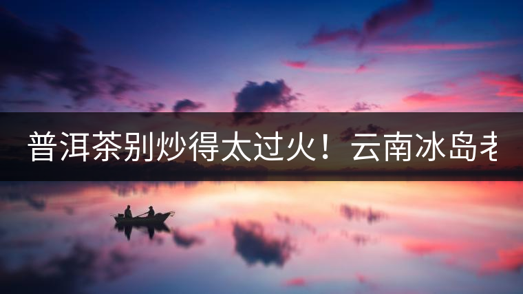 普洱茶別炒得太過火！云南冰島老寨“茶王樹”采摘權(quán)88萬成交？