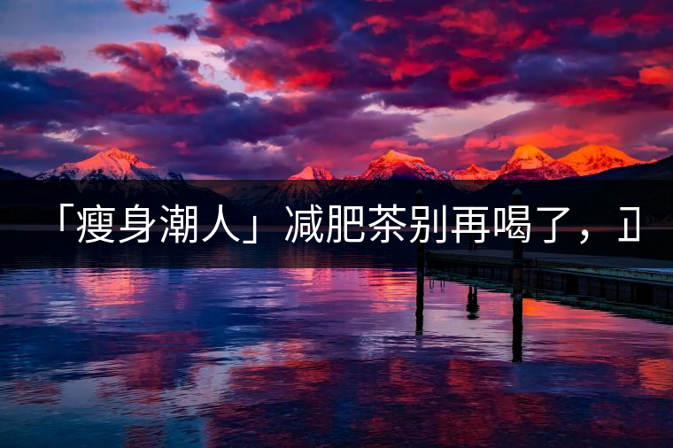 「瘦身潮人」減肥茶別再喝了，正宗的茶葉才是減肥的...「瘦身潮人」減肥茶別再喝了，正宗的茶葉才是減肥的好幫手！