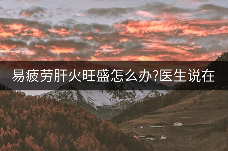 易疲勞肝火旺盛怎么辦?醫(yī)生說(shuō)在家自制這個(gè)茶，減肥清...易疲勞肝火旺盛怎么辦？醫(yī)生說(shuō)在家自制這個(gè)茶，減肥清肝又健脾胃