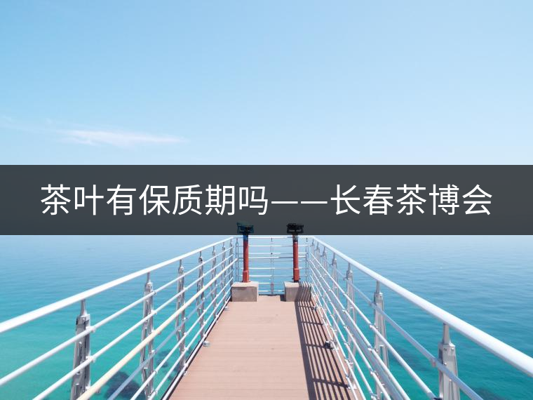 茶葉有保質(zhì)期嗎——長春茶博會