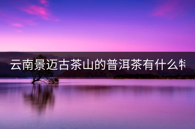 云南景邁古茶山的普洱茶有什么特點(diǎn)?云南景邁古茶山的普洱茶有什么特點(diǎn)？