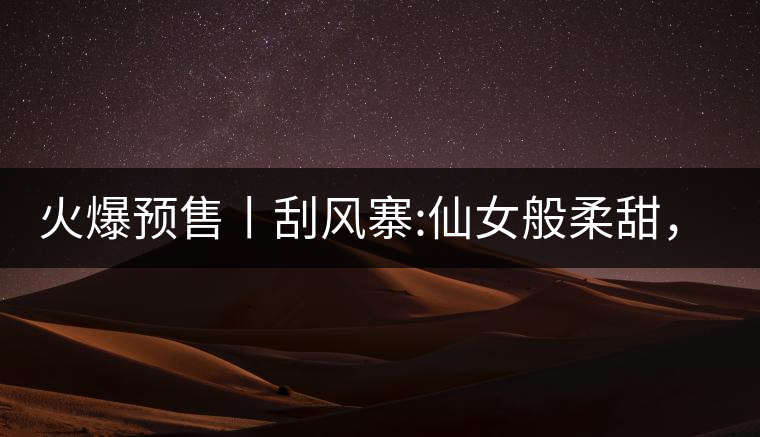 火爆預(yù)售丨刮風(fēng)寨:仙女般柔甜，滿溢山野氣息，一口就...火爆預(yù)售丨刮風(fēng)寨：仙女般柔甜，滿溢山野氣息，一口就勾了魂