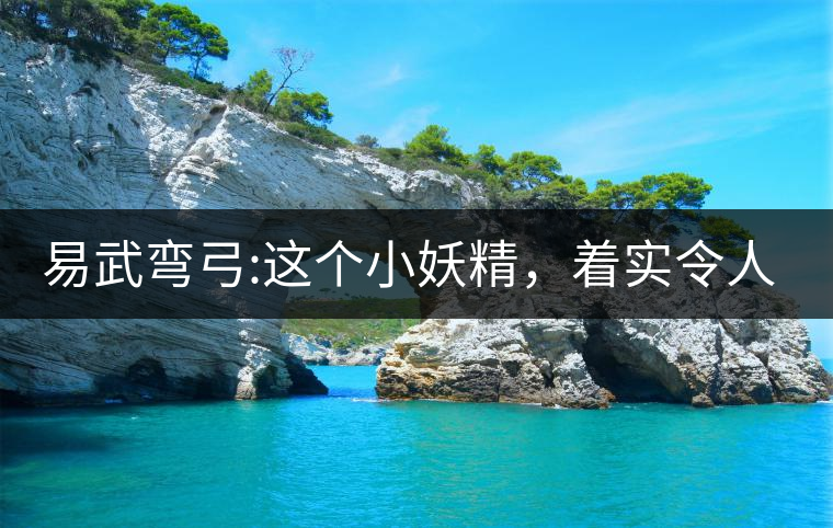 易武彎弓:這個小妖精，著實令人著迷，一口就打通你的...易武彎弓：這個小妖精，著實令人著迷，一口就打通你的任督二脈