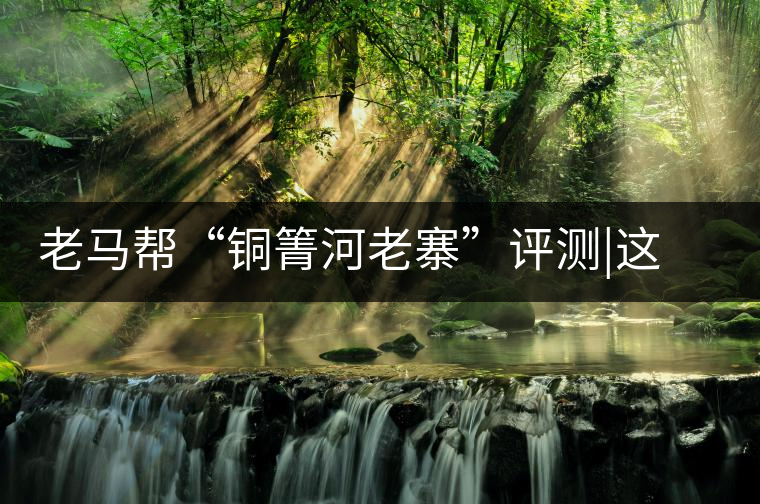 老馬幫“銅箐河老寨”評測|這滋味是原始森林的一味珍寶老馬幫“銅箐河老寨”評測｜這滋味是原始森林的一味珍寶