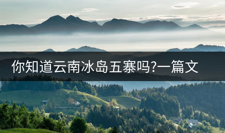 你知道云南冰島五寨嗎?一篇文章帶你了解神秘的“冰島”你知道云南冰島五寨嗎？一篇文章帶你了解神秘的“冰島”