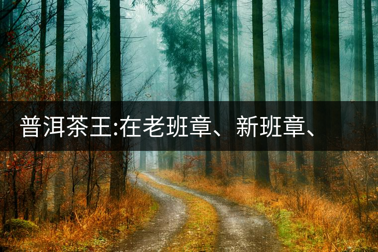 普洱茶王:在老班章、新班章、老曼峨之間普洱茶王：在老班章、新班章、老曼峨之間