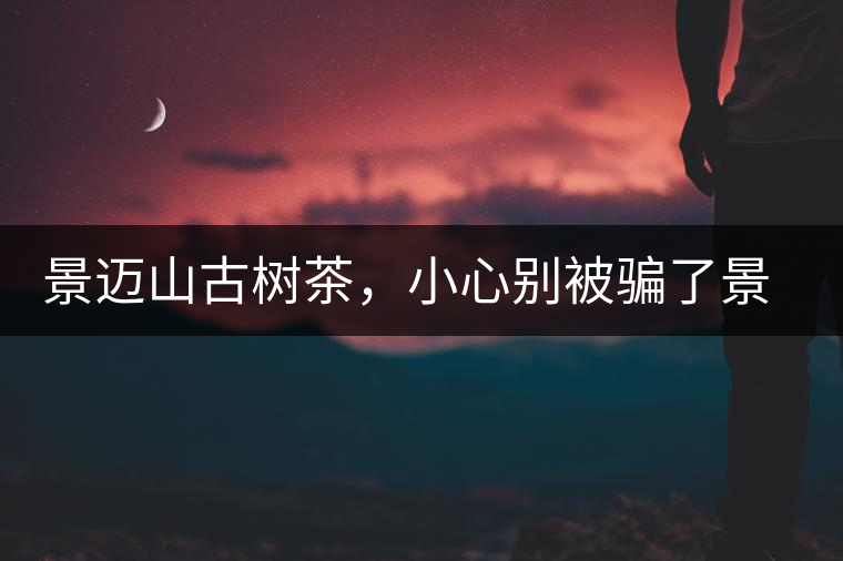 景邁山古樹茶，小心別被騙了景邁山古樹茶，小心別被騙了
