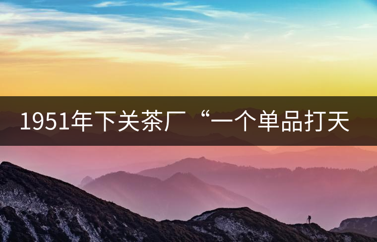 1951年下關(guān)茶廠“一個單品打天下”，如今它稱霸茶界6...1951年下關(guān)茶廠“一個單品打天下”，如今它稱霸茶界60多年！
