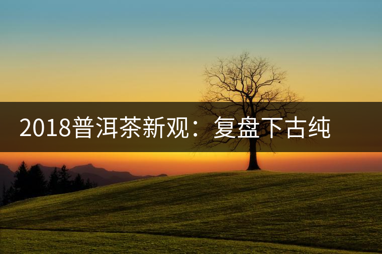 2018普洱茶新觀:復(fù)盤下古純茶企與茶農(nóng)的博弈 2018普洱茶新觀:復(fù)盤下古純茶企與茶農(nóng)的博弈