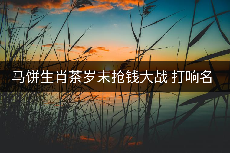馬餅生肖茶歲末搶錢大戰(zhàn) 打響名山古樹(shù)料概念