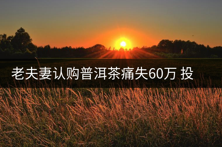 老夫妻認(rèn)購(gòu)普洱茶痛失60萬(wàn) 投資市場(chǎng)有風(fēng)險(xiǎn)需謹(jǐn)慎 老夫妻認(rèn)購(gòu)普洱茶痛失60萬(wàn) 投資市場(chǎng)有風(fēng)險(xiǎn)需謹(jǐn)慎