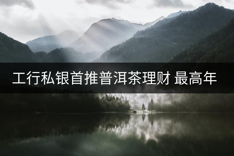 工行私銀首推普洱茶理財(cái) 最高年化收益率7% 工行私銀首推普洱茶理財(cái) 最高年化收益率7%