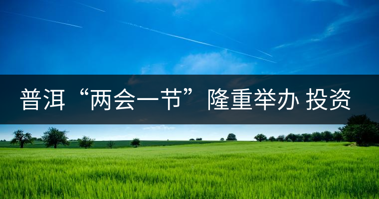 普洱“兩會一節(jié)”隆重舉辦 投資促進工作借勢發(fā)力