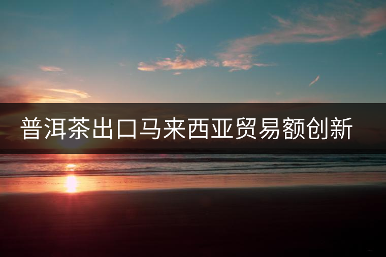 普洱茶出口馬來(lái)西亞貿(mào)易額創(chuàng)新高 普洱茶出口馬來(lái)西亞貿(mào)易額創(chuàng)新高
