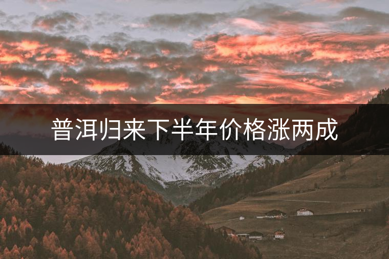 普洱歸來下半年價(jià)格漲兩成 普洱歸來下半年價(jià)格漲兩成