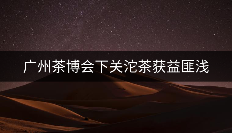 廣州茶博會下關(guān)沱茶獲益匪淺 廣州茶博會下關(guān)沱茶獲益匪淺