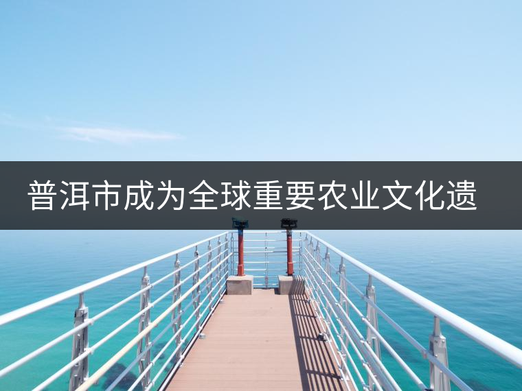 普洱市成為全球重要農(nóng)業(yè)文化遺產(chǎn)保護(hù)試點(diǎn)