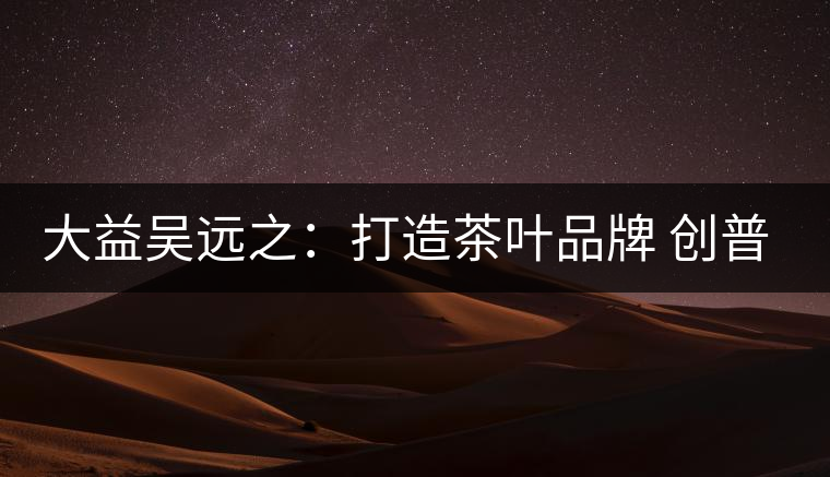大益吳遠(yuǎn)之:打造茶葉品牌 創(chuàng)普洱茶產(chǎn)業(yè)的美好未來(lái) 大益吳遠(yuǎn)之:打造茶葉品牌 創(chuàng)普洱茶產(chǎn)業(yè)的美好未來(lái)