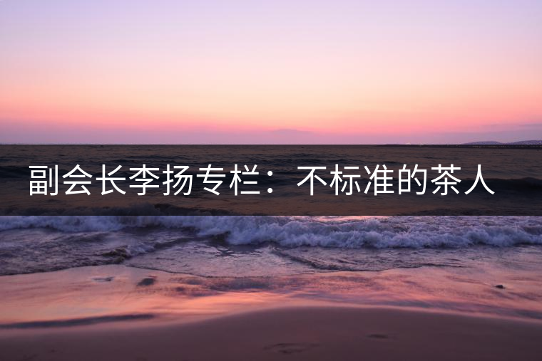 副會長李揚專欄:不標(biāo)準(zhǔn)的茶人 不標(biāo)準(zhǔn)的茶 副會長李揚專欄:不標(biāo)準(zhǔn)的茶人 不標(biāo)準(zhǔn)的茶