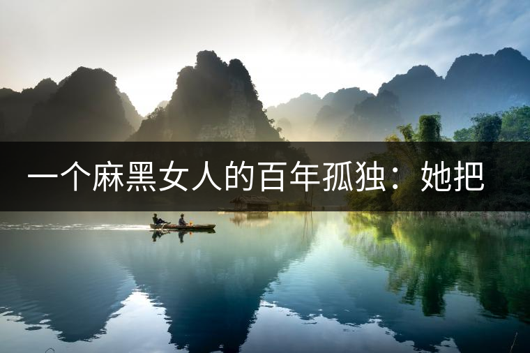 一個(gè)麻黑女人的百年孤獨(dú):她把易武茶興衰史過(guò)成了日子 一個(gè)麻黑女人的百年孤獨(dú):她把易武茶興衰史過(guò)成了日子