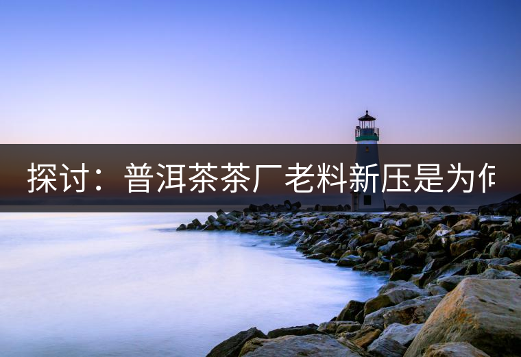 探討：普洱茶茶廠老料新壓是為何？