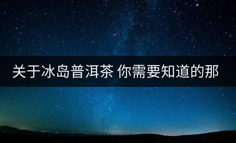 關(guān)于冰島普洱茶 你需要知道的那些事