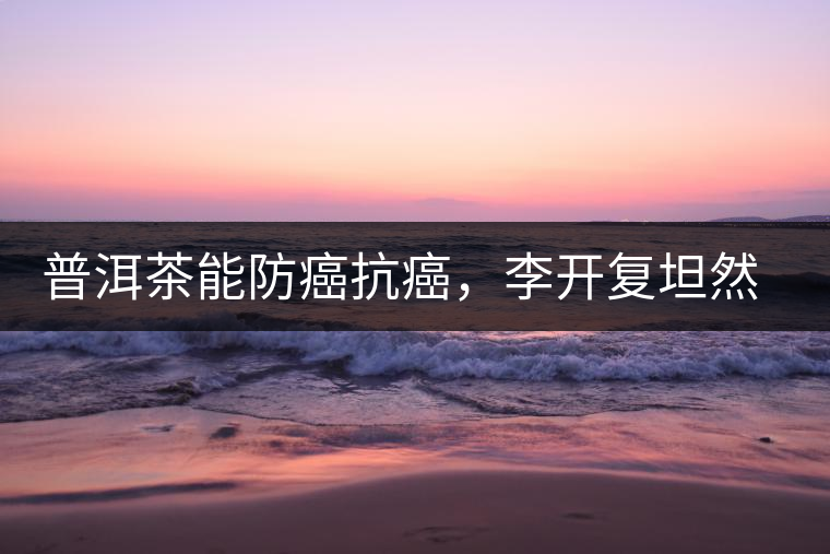 普洱茶能防癌抗癌，李開復坦然面對癌癥