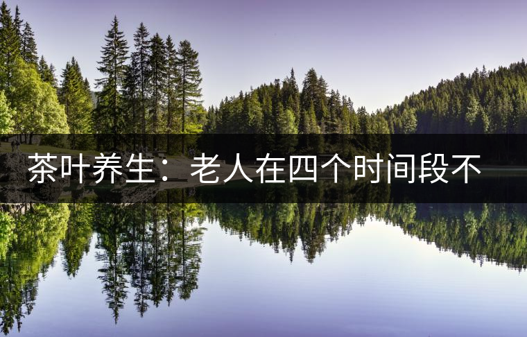 茶葉養(yǎng)生:老人在四個(gè)時(shí)間段不宜喝茶 茶葉養(yǎng)生:老人在四個(gè)時(shí)間段不宜喝茶