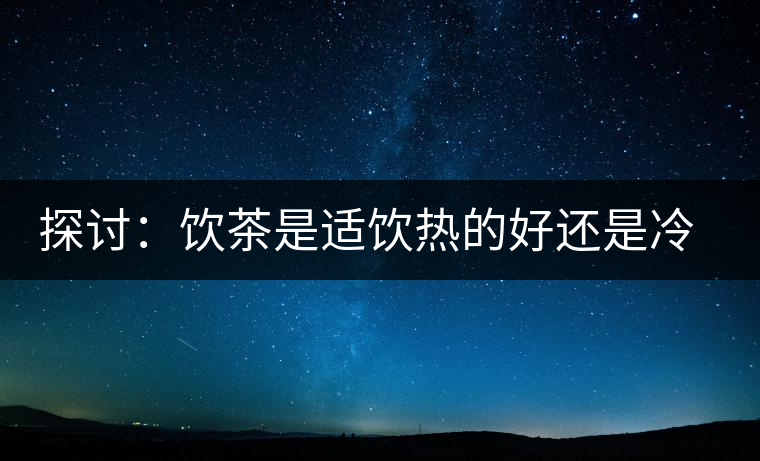 探討：飲茶是適飲熱的好還是冷的好？