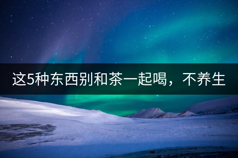 這5種東西別和茶一起喝，不養(yǎng)生還有危害！