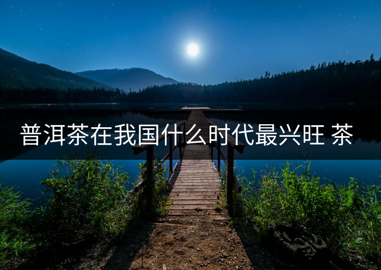 普洱茶在我國(guó)什么時(shí)代最興旺 茶與禪如何結(jié)合？
