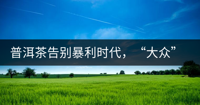 普洱茶告別暴利時(shí)代，“大眾”普洱將成未來(lái)消費(fèi)主流