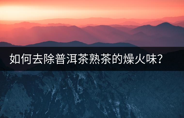 如何去除普洱茶熟茶的燥火味？熟茶工藝加沖泡這里全都有！