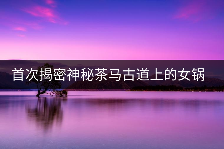 首次揭密神秘茶馬古道上的女鍋頭傳奇