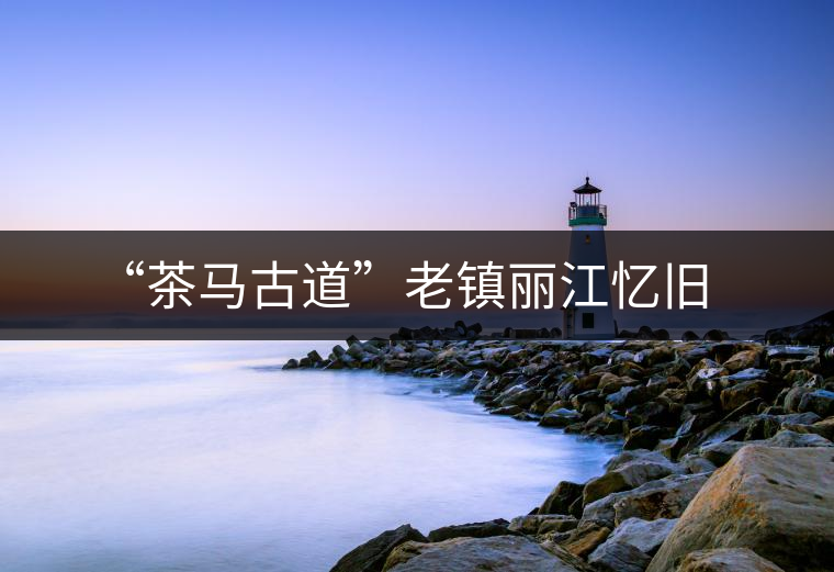 “茶馬古道”老鎮(zhèn)麗江憶舊 “茶馬古道”老鎮(zhèn)麗江憶舊