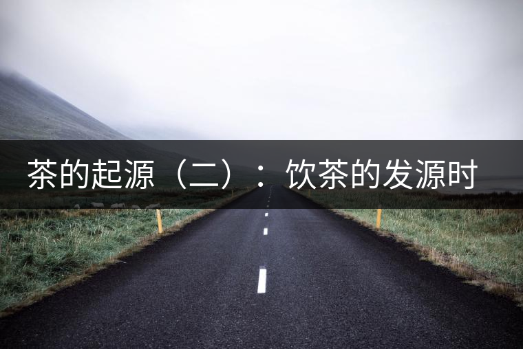 茶的起源(二):飲茶的發(fā)源時(shí)間 茶的起源(二):飲茶的發(fā)源時(shí)間