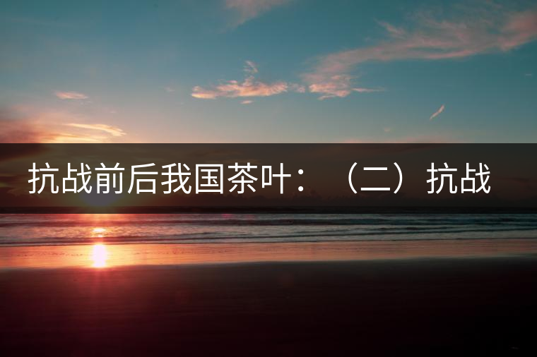 抗戰(zhàn)前后我國(guó)茶葉:(二)抗戰(zhàn)前我國(guó)茶業(yè)和茶葉 抗戰(zhàn)前后我國(guó)茶葉:(二)抗戰(zhàn)前我國(guó)茶業(yè)和茶葉