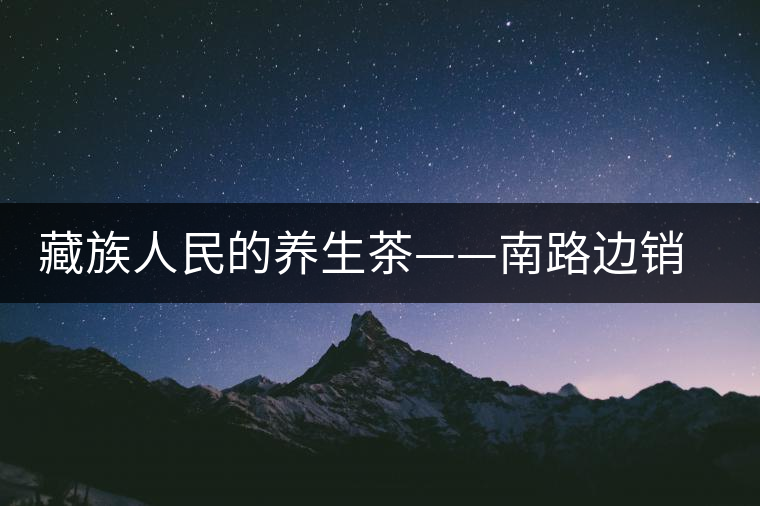 藏族人民的養(yǎng)生茶——南路邊銷(xiāo)茶 藏族人民的養(yǎng)生茶——南路邊銷(xiāo)茶