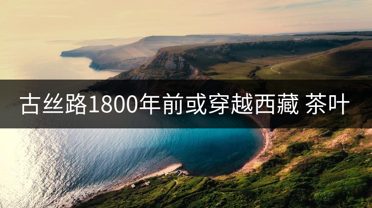 古絲路1800年前或穿越西藏 茶葉進(jìn)藏史前移500年 古絲路1800年前或穿越西藏 茶葉進(jìn)藏史前移500年