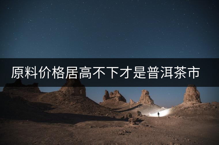 原料價(jià)格居高不下才是普洱茶市場低迷的禍?zhǔn)祝? alt=