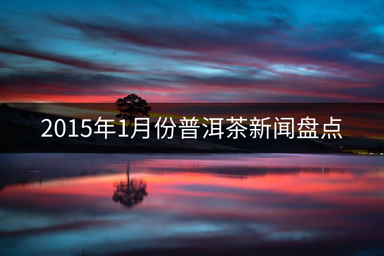 2015年1月份普洱茶新聞盤點(diǎn) 2015年1月份普洱茶新聞盤點(diǎn)