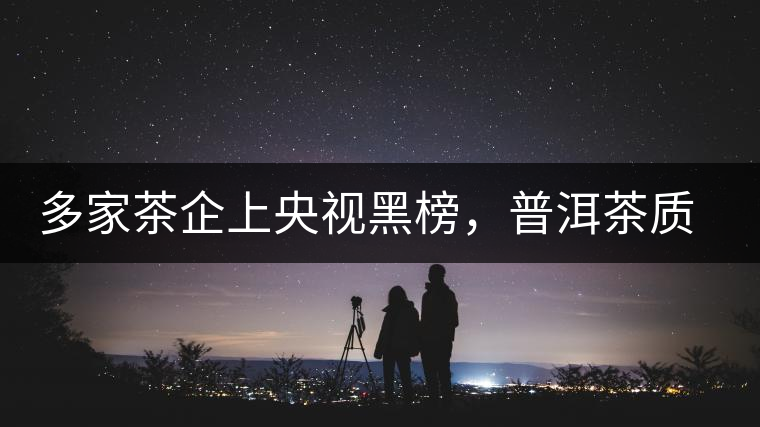 多家茶企上央視黑榜，普洱茶質(zhì)量獲權(quán)威機(jī)構(gòu)認(rèn)可