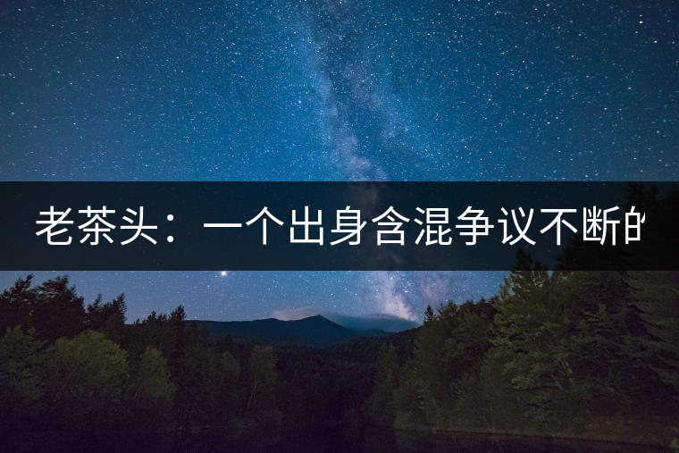 老茶頭：一個(gè)出身含混爭(zhēng)議不斷的糙爺們！